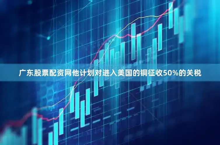 广东股票配资网他计划对进入美国的铜征收50%的关税