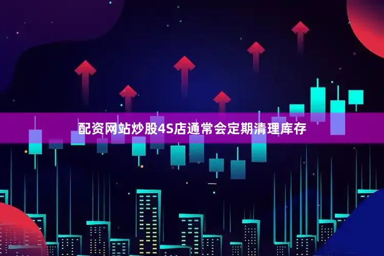 配资网站炒股4S店通常会定期清理库存
