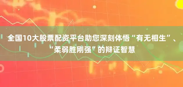 全国10大股票配资平台助您深刻体悟“有无相生”、“柔弱胜刚强”的辩证智慧
