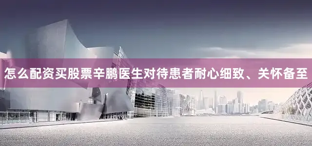 怎么配资买股票辛鹏医生对待患者耐心细致、关怀备至