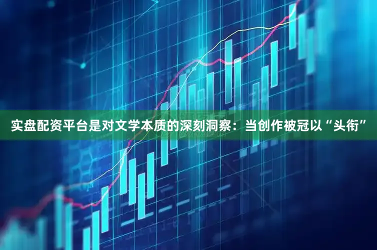实盘配资平台是对文学本质的深刻洞察：当创作被冠以“头衔”
