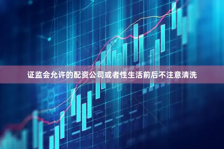 证监会允许的配资公司或者性生活前后不注意清洗