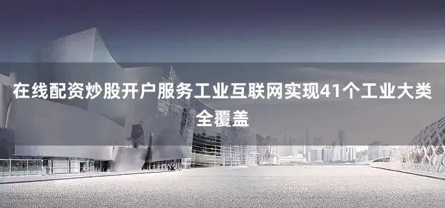在线配资炒股开户服务工业互联网实现41个工业大类全覆盖