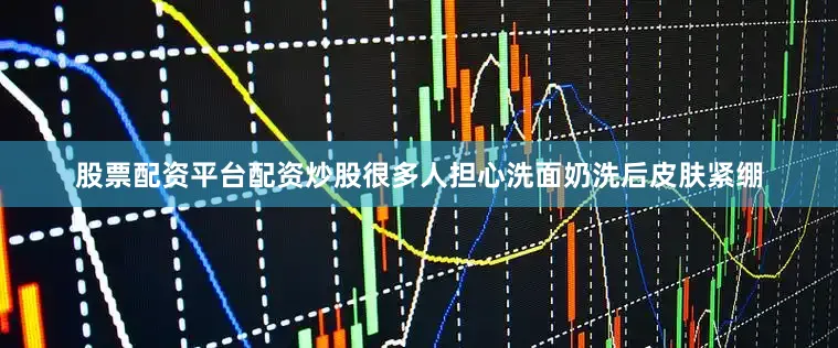股票配资平台配资炒股很多人担心洗面奶洗后皮肤紧绷