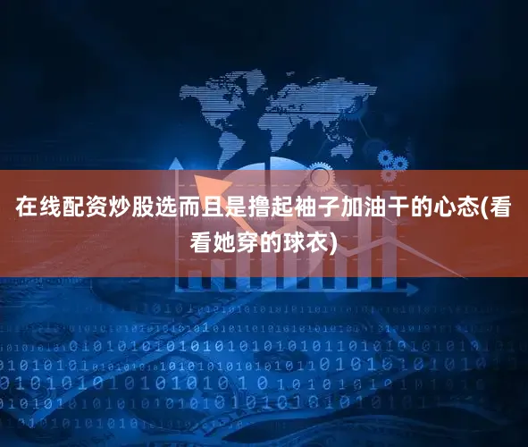 在线配资炒股选而且是撸起袖子加油干的心态(看看她穿的球衣)